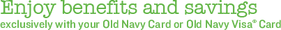 Enjoy benefits and savings exclusively with your Old Navy Card or Old Navy Visa&reg; Card